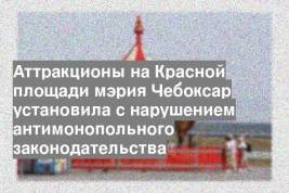 Аттракционы на Красной площади мэрия Чебоксар установила с нарушением антимонопольного законодательства
