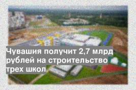 Чувашия получит 2,7 млрд рублей на строительство трех школ