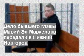 Дело бывшего главы Марий Эл Маркелова передали в Нижний Новгород
