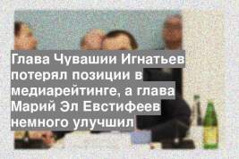 Глава Чувашии Игнатьев потерял позиции в медиарейтинге, а глава Марий Эл Евстифеев немного улучшил