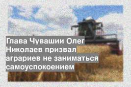 Глава Чувашии Олег Николаев призвал аграриев не заниматься самоуспокоением