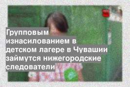 Групповым изнасилованием в детском лагере в Чувашии займутся нижегородские следователи