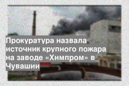 Прокуратура назвала источник крупного пожара на заводе «Химпром» в Чувашии