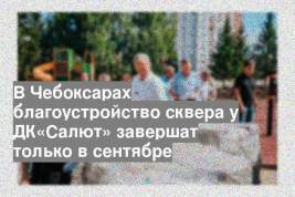 В Чебоксарах благоустройство сквера у ДК«Салют» завершат только в сентябре