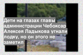 Дети на глазах главы администрации Чебоксар Алексея Ладыкова угнали лодку, но он этого не заметил