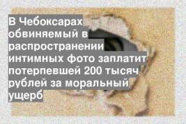 В Чебоксарах обвиняемый в распространении интимных фото заплатит потерпевшей 200 тысяч рублей за моральный ущерб