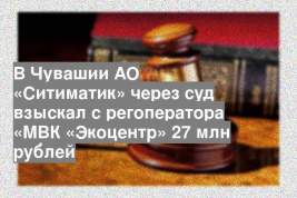 В Чувашии АО «Ситиматик» через суд взыскал с регоператора «МВК «Экоцентр» 27 млн рублей