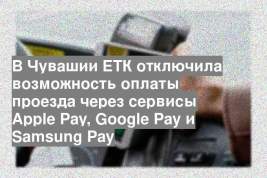 В Чувашии ЕТК отключила возможность оплаты проезда через сервисы Apple Pay, Google Pay и Samsung Pay