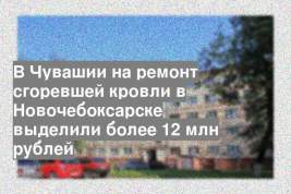 В Чувашии на ремонт сгоревшей кровли в Новочебоксарске выделили более 12 млн рублей