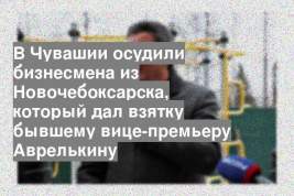 В Чувашии осудили бизнесмена из Новочебоксарска, который дал взятку бывшему вице-премьеру Аврелькину