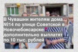 В Чувашии жителям дома №14 по улице Советской в Новочебоксарске дополнительно выплатят по 10 тыс. рублей