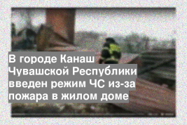 В городе Канаш Чувашской Республики введен режим ЧС из-за пожара в жилом доме