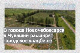 В городе Новочебоксарск в Чувашии расширят городское кладбище