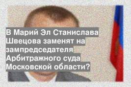 В Марий Эл Станислава Швецова заменят на зампредседателя Арбитражного суда Московской области?