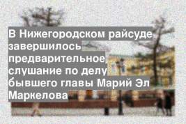 В Нижегородском райсуде завершилось предварительное слушание по делу бывшего главы Марий Эл Маркелова