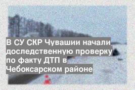 В СУ СКР Чувашии начали доследственную проверку по факту ДТП в Чебоксарском районе