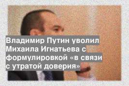 Владимир Путин уволил Михаила Игнатьева с формулировкой «в связи с утратой доверия»