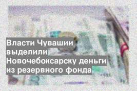 Власти Чувашии выделили Новочебоксарску деньги из резервного фонда