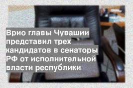 Врио главы Чувашии представил трех кандидатов в сенаторы РФ от исполнительной власти республики