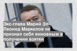 Экс-глава Марий Эл Леонид Маркелов не признал себя виновным в получении взятки