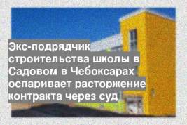 Экс-подрядчик строительства школы в Садовом в Чебоксарах оспаривает расторжение контракта через суд