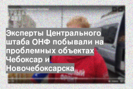 Эксперты Центрального штаба ОНФ побывали на проблемных объектах Чебоксар и Новочебоксарска