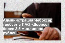 Администрация Чебоксар требует с ПАО «Дорисс» более 3,5 миллионов рублей