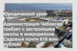 Администрация Чебоксар требует с застройщика школы в микрорайоне Садовый почти 619 млн рублей