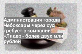 Администрация города Чебоксары через суд требует с компании «Лидер» более двух млн рублей