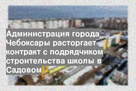 Администрация города Чебоксары расторгает контракт с подрядчиком строительства школы в Садовом