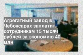 Агрегатный завод в Чебоксарах заплатит сотрудникам 15 тысяч рублей за экономию 40 млн