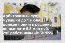 Арбитражный суд Чувашии до 1 июля должен принять решение по выплате 5,8 млн руб. 292 работникам «ЖБК№2»