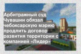 Арбитражный суд Чувашии обязал чебоксарскую мэрию продлить договор развития территории с компанией «Лидер»