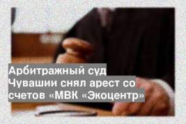 Арбитражный суд Чувашии снял арест со счетов «МВК «Экоцентр»