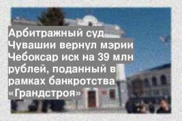 Арбитражный суд Чувашии вернул мэрии Чебоксар иск на 39 млн рублей, поданный в рамках банкротства «Грандстроя»