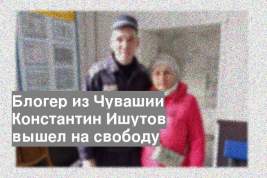 Блогер из Чувашии Константин Ишутов вышел на свободу