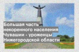 Большая часть некоренного населения Чувашии - уроженцы Нижегородской области
