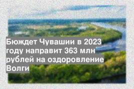 Бюждет Чувашии в 2023 году направит 363 млн рублей на оздоровление Волги