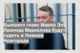 Бывшего главу Марий Эл Леонида Маркелова будут судить в Нижнем Новгороде