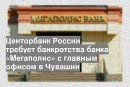 Центорбанк России требует банкротства банка «Мегаполис» с главным офисом в Чувашии