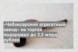 «Чебоксарский агрегатный завод» на торгах подорожал до 3,5 млрд рублей