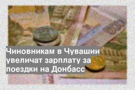 Чиновникам в Чувашии увеличат зарплату за поездки на Донбасс