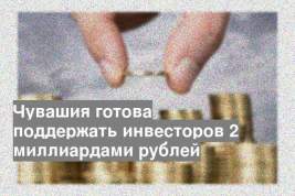 Чувашия готова поддержать инвесторов 2 миллиардами рублей