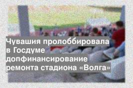 Чувашия пролоббировала в Госдуме допфинансирование ремонта стадиона «Волга»