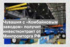 Чувашия с «Комбайновым заводом» получит инвестконтракт от Минпромторга РФ