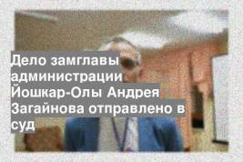 Дело замглавы администрации Йошкар-Олы Андрея Загайнова отправлено в суд