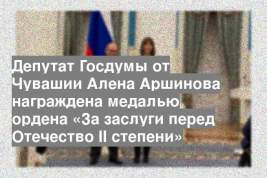 Депутат Госдумы от Чувашии Алена Аршинова награждена медалью ордена «За заслуги перед Отечество II степени»
