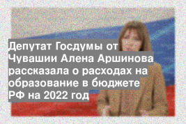 Депутат Госдумы от Чувашии Алена Аршинова рассказала о расходах на образование в бюджете РФ на 2022 год
