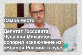 Депутат Госсовета Чувашии Михайлов оспорил исключение из «Единой России» в суде