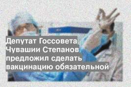 Депутат Госсовета Чувашии Степанов предложил сделать вакцинацию обязательной